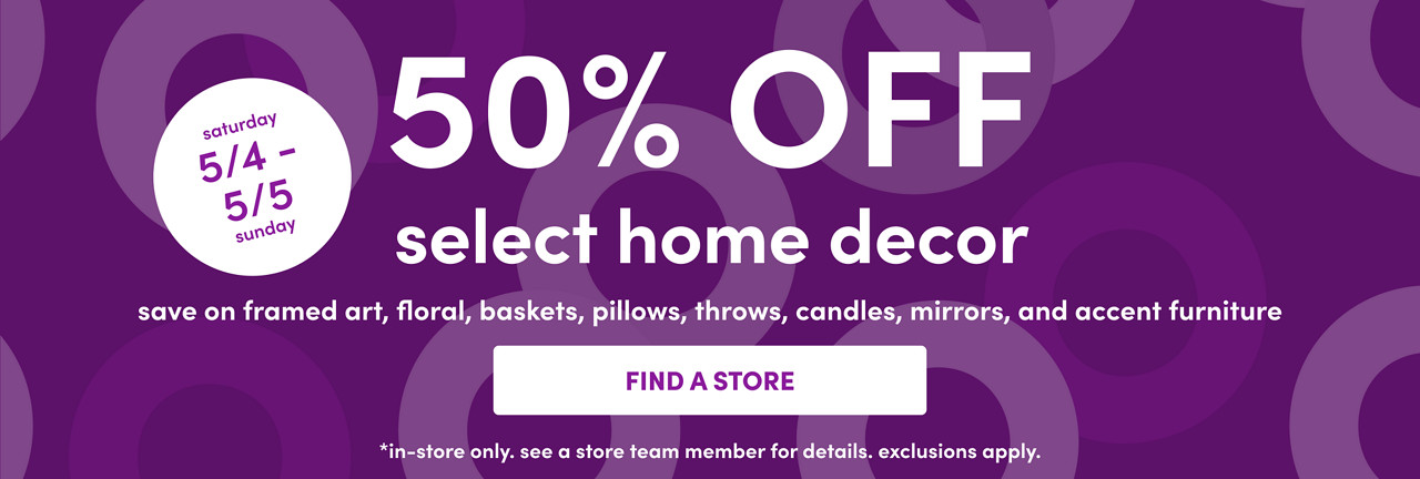 In-store only from 5/4 – 5/5: 50% off select home decor: framed art, floral, baskets, pillows, throws, candles, mirrors & accent furniture. Exclusions apply; see a store team member for details.